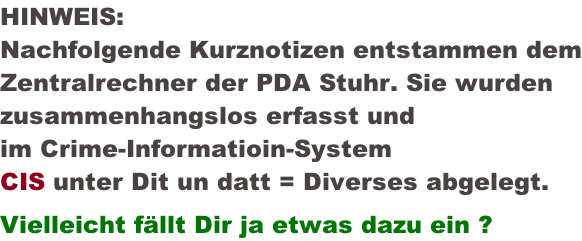 HINWEIS: Nachfolgende Kurznotizen entstammen dem Zentralrechner der PDA Stuhr. Sie wurden  zusammenhangslos erfasst und  im Crime-Informatioin-System  CIS unter Dit un datt = Diverses abgelegt.  Vielleicht fällt Dir ja etwas dazu ein ?