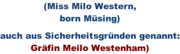 (Miss Milo Western,  born Müsing)  auch aus Sicherheitsgründen genannt: Gräfin Meilo Westenham)