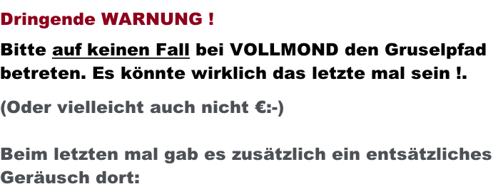 Dringende WARNUNG !  Bitte auf keinen Fall bei VOLLMOND den Gruselpfad betreten. Es könnte wirklich das letzte mal sein !.  (Oder vielleicht auch nicht €:-)  Beim letzten mal gab es zusätzlich ein entsätzliches  Geräusch dort: