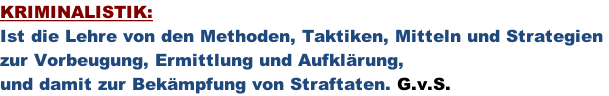 KRIMINALISTIK:  Ist die Lehre von den Methoden, Taktiken, Mitteln und Strategien  zur Vorbeugung, Ermittlung und Aufklärung,  und damit zur Bekämpfung von Straftaten. G.v.S.