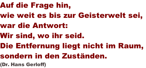 Auf die Frage hin, wie weit es bis zur Geisterwelt sei,  war die Antwort: Wir sind, wo ihr seid. Die Entfernung liegt nicht im Raum,  sondern in den Zuständen.   (Dr. Hans Gerloff)